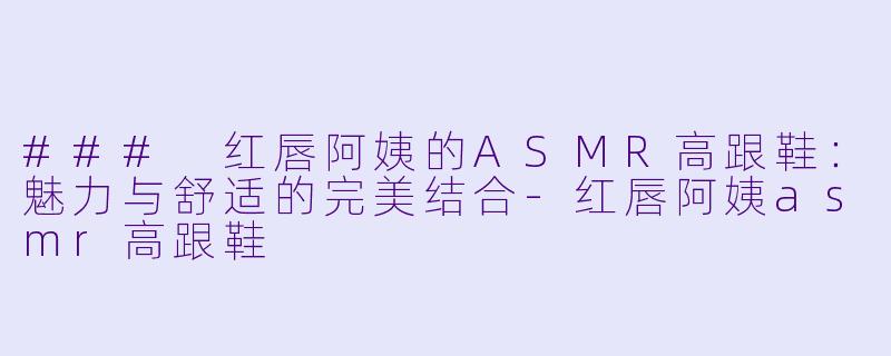 ### 红唇阿姨的ASMR高跟鞋：魅力与舒适的完美结合-红唇阿姨asmr高跟鞋