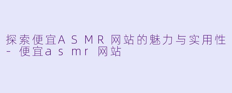 探索便宜ASMR网站的魅力与实用性-便宜asmr网站