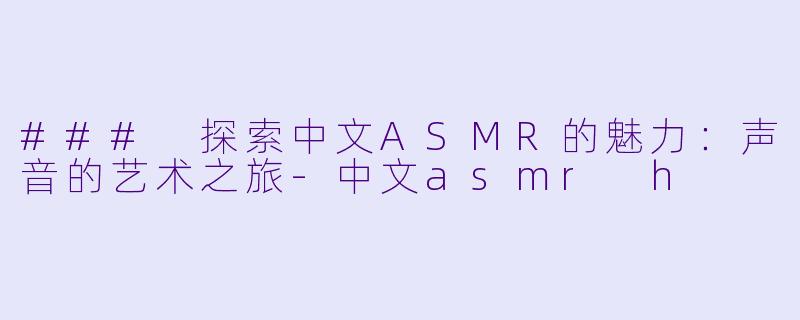 ### 探索中文ASMR的魅力：声音的艺术之旅-中文asmr h