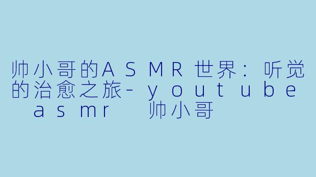 帅小哥的ASMR世界：听觉的治愈之旅-youtube asmr 帅小哥