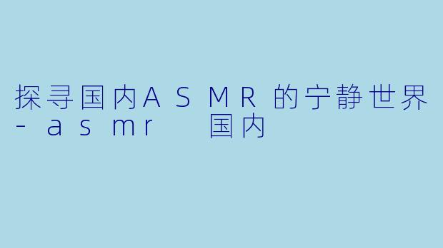 探寻国内ASMR的宁静世界-asmr 国内
