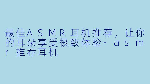 最佳ASMR耳机推荐，让你的耳朵享受极致体验-asmr推荐耳机