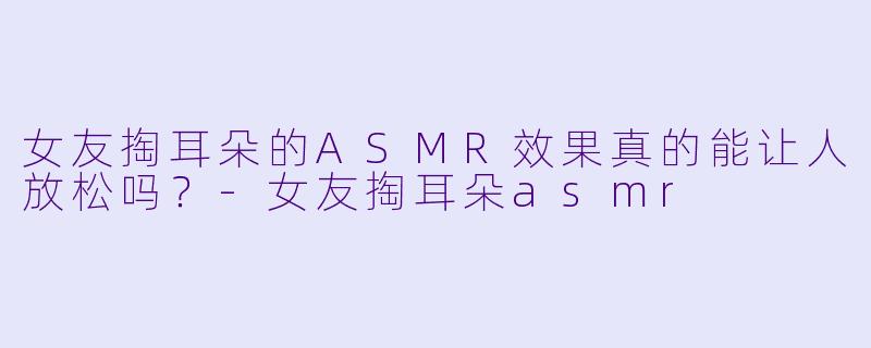 女友掏耳朵的ASMR效果真的能让人放松吗？