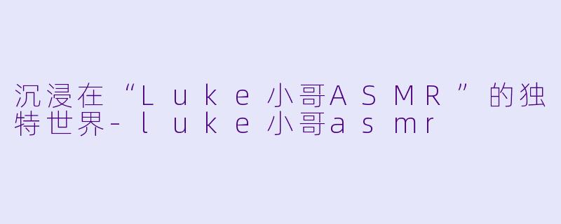 沉浸在“Luke小哥ASMR”的独特世界-luke小哥asmr