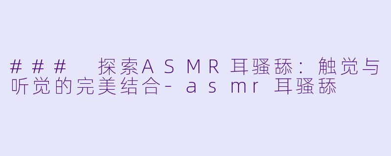 ### 探索ASMR耳骚舔：触觉与听觉的完美结合-asmr耳骚舔