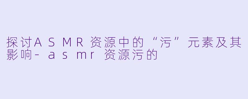 探讨ASMR资源中的“污”元素及其影响-asmr资源污的