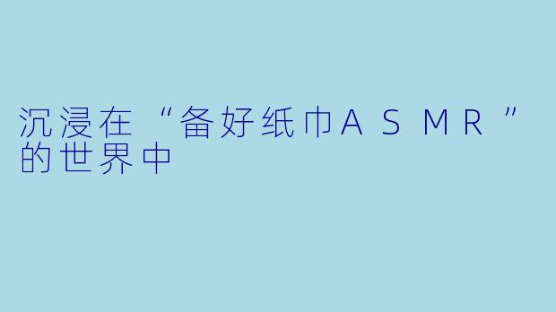 沉浸在“备好纸巾ASMR”的世界中