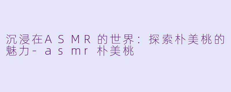 沉浸在ASMR的世界：探索朴美桃的魅力-asmr朴美桃