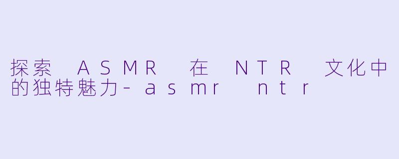 探索 ASMR 在 NTR 文化中的独特魅力-asmr ntr