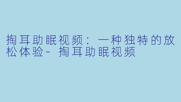 掏耳助眠视频：一种独特的放松体验-掏耳助眠视频