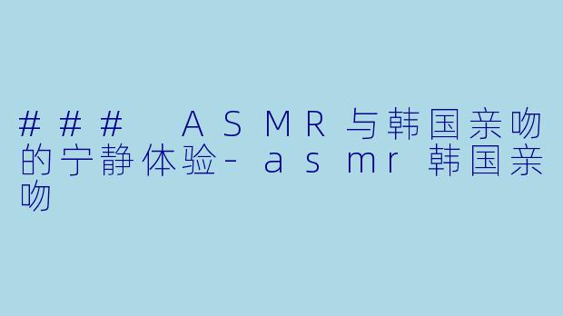 ### ASMR与韩国亲吻的宁静体验-asmr韩国亲吻