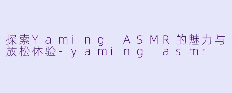 探索Yaming ASMR的魅力与放松体验-yaming asmr