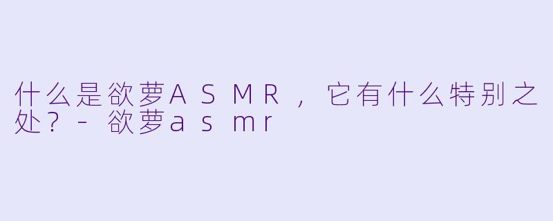 什么是欲萝ASMR,它有什么特别之处?