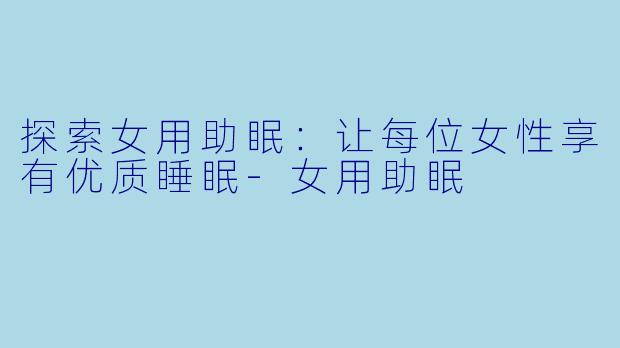 探索女用助眠:让每位女性享有优质睡眠