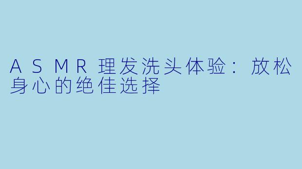 ASMR理发洗头体验：放松身心的绝佳选择