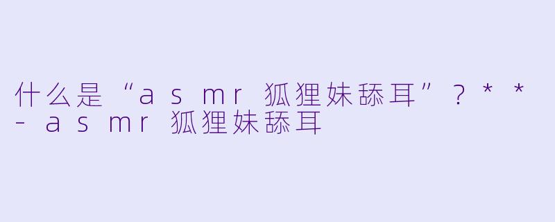 什么是“asmr狐狸妹舔耳”?**
