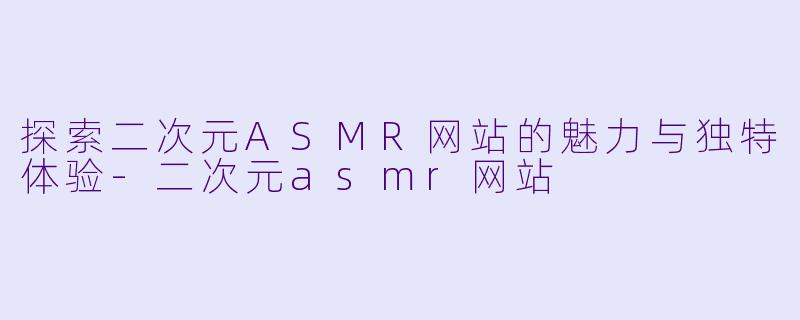 探索二次元ASMR网站的魅力与独特体验-二次元asmr网站
