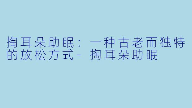 掏耳朵助眠：一种古老而独特的放松方式-掏耳朵助眠