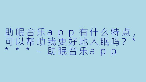 助眠音乐app有什么特点,可以帮助我更好地入眠吗?****