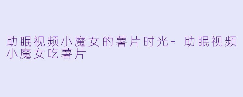 助眠视频小魔女的薯片时光-助眠视频小魔女吃薯片