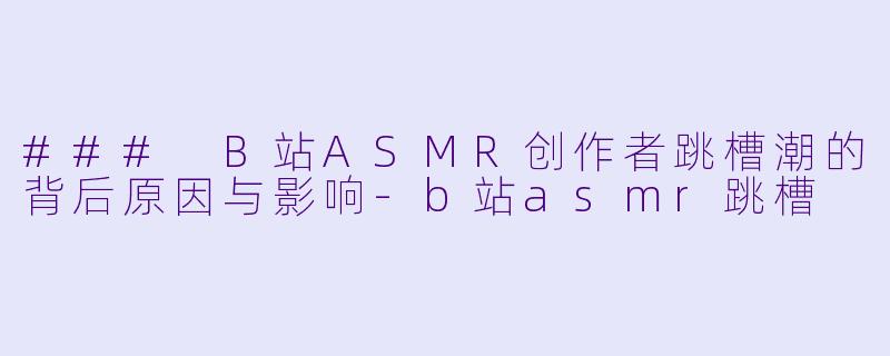 ### B站ASMR创作者跳槽潮的背后原因与影响