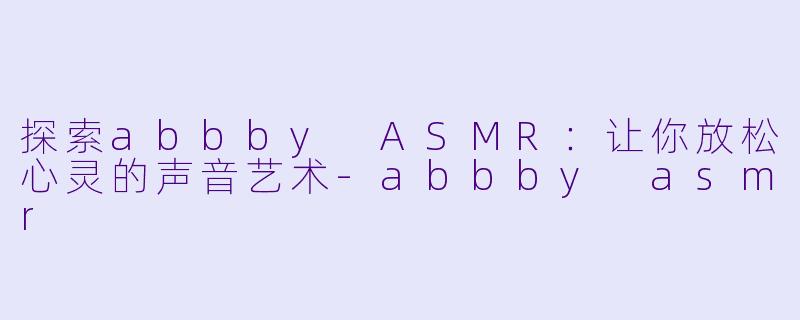 探索abbby ASMR：让你放松心灵的声音艺术-abbby asmr