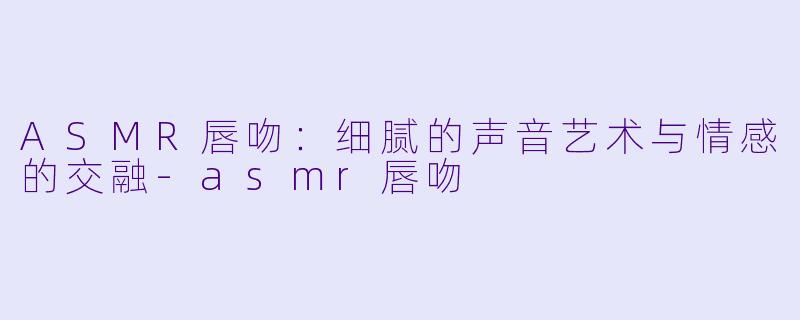 ASMR唇吻：细腻的声音艺术与情感的交融-asmr唇吻