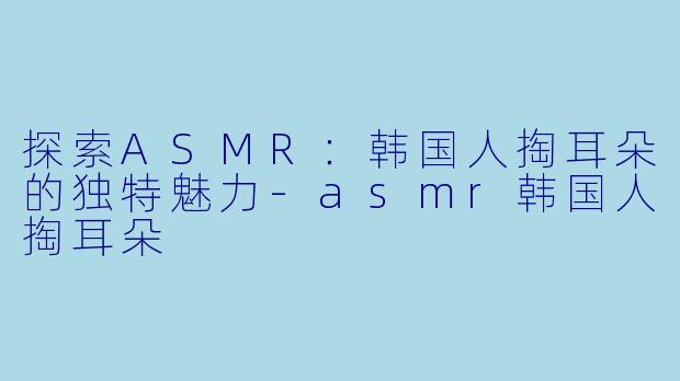 探索ASMR：韩国人掏耳朵的独特魅力-asmr韩国人掏耳朵