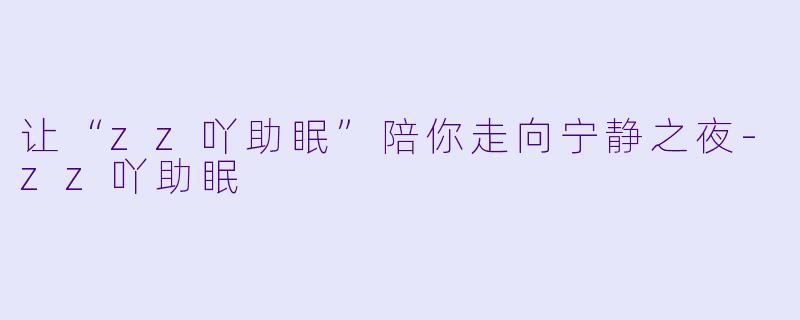 让“zz吖助眠”陪你走向宁静之夜-zz吖助眠