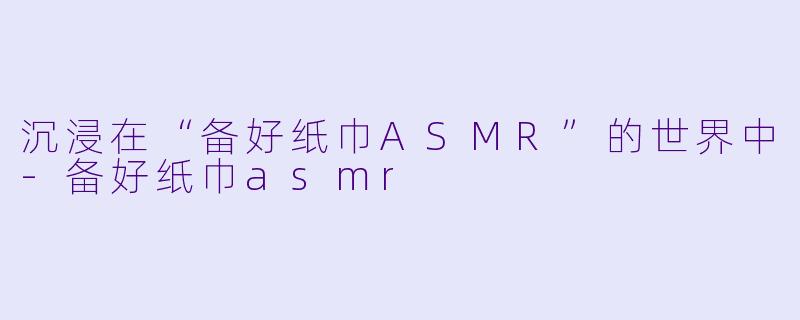 沉浸在“备好纸巾ASMR”的世界中-备好纸巾asmr