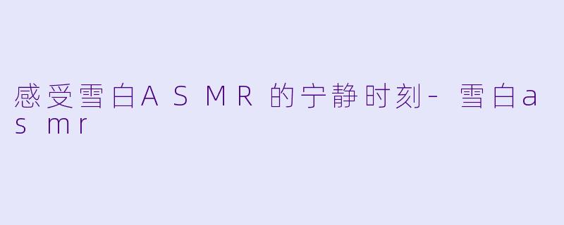 感受雪白ASMR的宁静时刻-雪白asmr