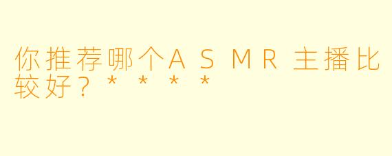 你推荐哪个ASMR主播比较好？****