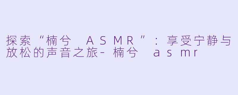 探索“楠兮 ASMR”：享受宁静与放松的声音之旅-楠兮 asmr