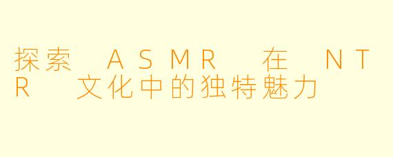 探索 ASMR 在 NTR 文化中的独特魅力