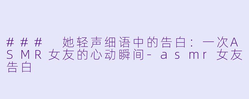 ### 她轻声细语中的告白：一次ASMR女友的心动瞬间-asmr女友告白