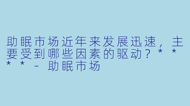 助眠市场近年来发展迅速,主要受到哪些因素的驱动?****