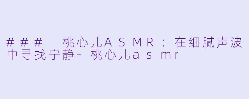 ### 桃心儿ASMR：在细腻声波中寻找宁静-桃心儿asmr
