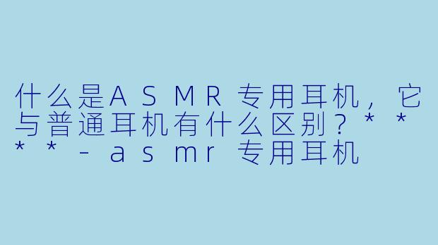 什么是ASMR专用耳机,它与普通耳机有什么区别?****