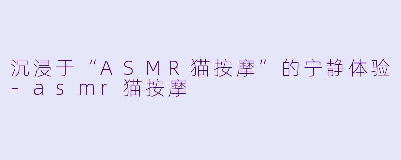沉浸于“ASMR猫按摩”的宁静体验-asmr猫按摩
