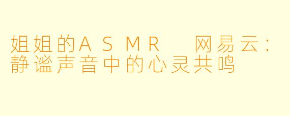 姐姐的ASMR 网易云：静谧声音中的心灵共鸣