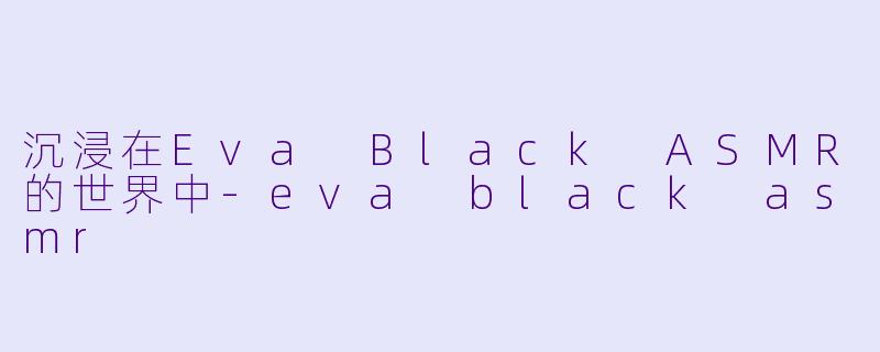 沉浸在Eva Black ASMR的世界中-eva black asmr