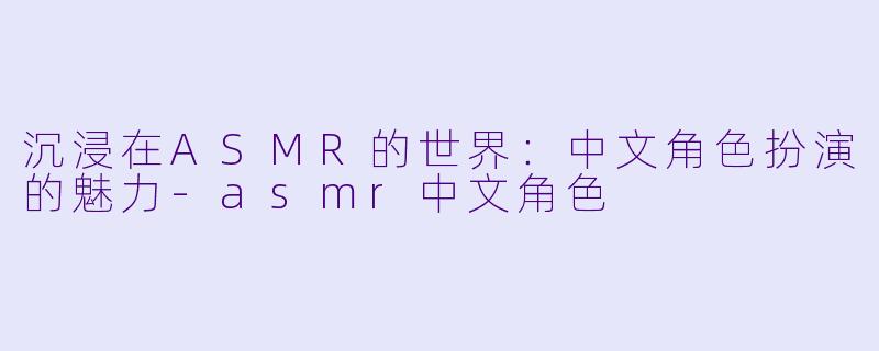 沉浸在ASMR的世界：中文角色扮演的魅力-asmr中文角色