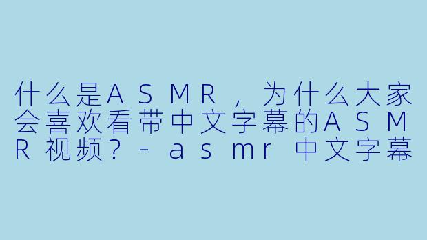 什么是ASMR,为什么大家会喜欢看带中文字幕的ASMR视频?