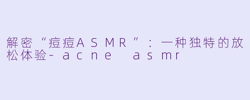 解密“痘痘ASMR”：一种独特的放松体验-acne asmr