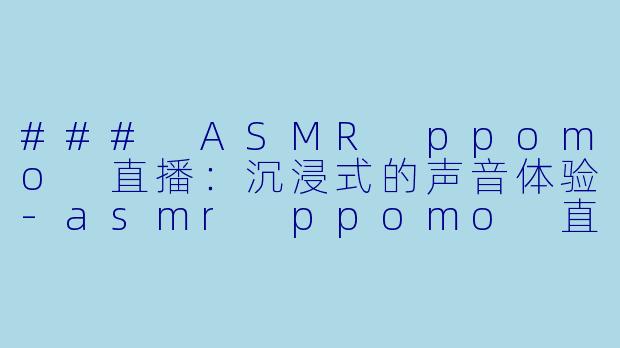 ### ASMR ppomo 直播：沉浸式的声音体验-asmr ppomo 直播