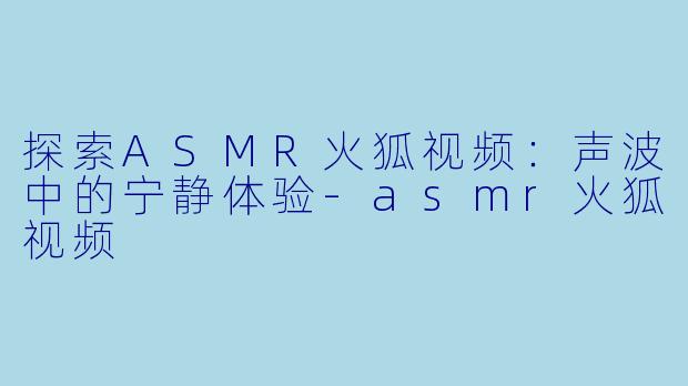 探索ASMR火狐视频：声波中的宁静体验-asmr火狐视频