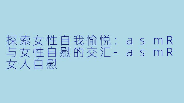 探索女性自我愉悦：asmR与女性自慰的交汇-asmR女人自慰