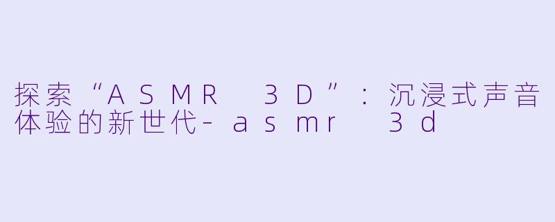探索“ASMR 3D”：沉浸式声音体验的新世代-asmr 3d