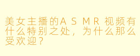 美女主播的ASMR视频有什么特别之处,为什么那么受欢迎?