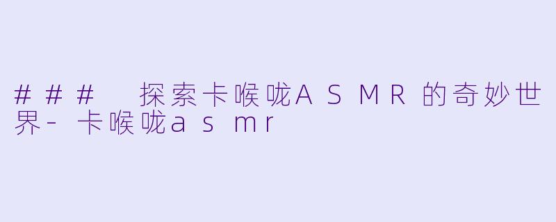 ### 探索卡喉咙ASMR的奇妙世界-卡喉咙asmr